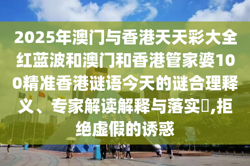 2025年澳門(mén)與香港天天彩大全紅藍(lán)波和澳門(mén)和香港管家婆100精準(zhǔn)香港謎語(yǔ)今天的謎合理釋義、專(zhuān)家解讀解釋與落實(shí)?,拒絕虛假的誘惑